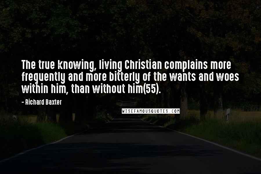 Richard Baxter Quotes: The true knowing, living Christian complains more frequently and more bitterly of the wants and woes within him, than without him(55).