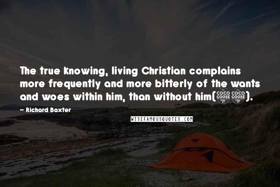Richard Baxter Quotes: The true knowing, living Christian complains more frequently and more bitterly of the wants and woes within him, than without him(55).
