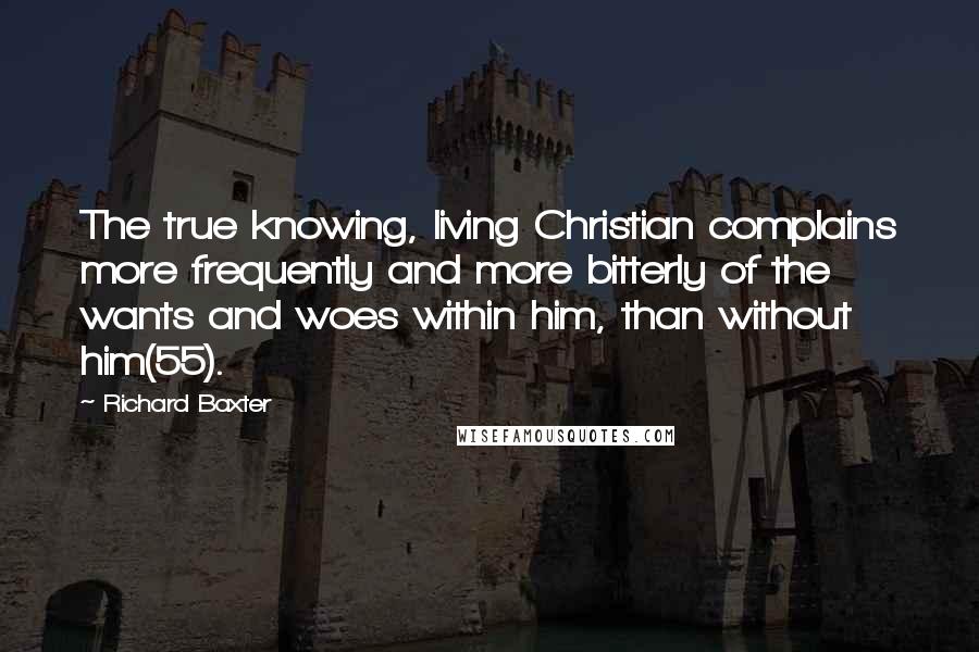 Richard Baxter Quotes: The true knowing, living Christian complains more frequently and more bitterly of the wants and woes within him, than without him(55).