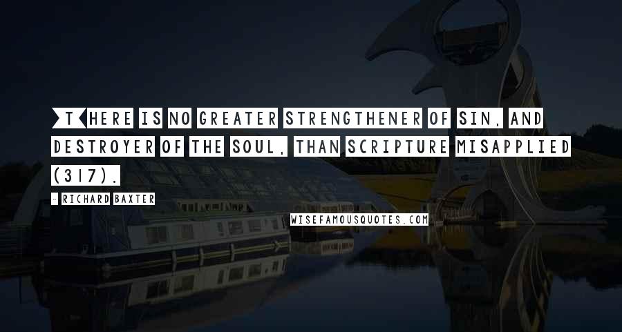 Richard Baxter Quotes: [T]here is no greater strengthener of sin, and destroyer of the soul, than Scripture misapplied (317).