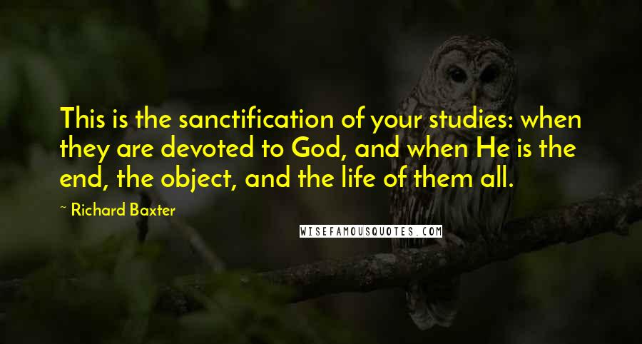 Richard Baxter Quotes: This is the sanctification of your studies: when they are devoted to God, and when He is the end, the object, and the life of them all.