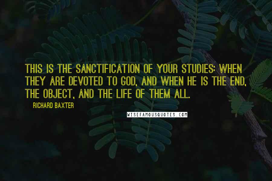 Richard Baxter Quotes: This is the sanctification of your studies: when they are devoted to God, and when He is the end, the object, and the life of them all.