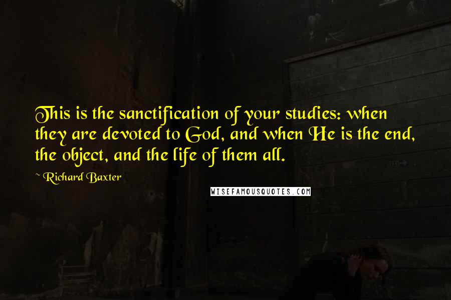 Richard Baxter Quotes: This is the sanctification of your studies: when they are devoted to God, and when He is the end, the object, and the life of them all.