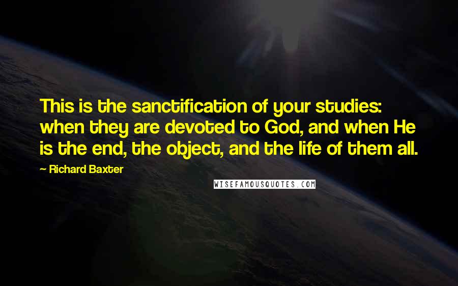 Richard Baxter Quotes: This is the sanctification of your studies: when they are devoted to God, and when He is the end, the object, and the life of them all.