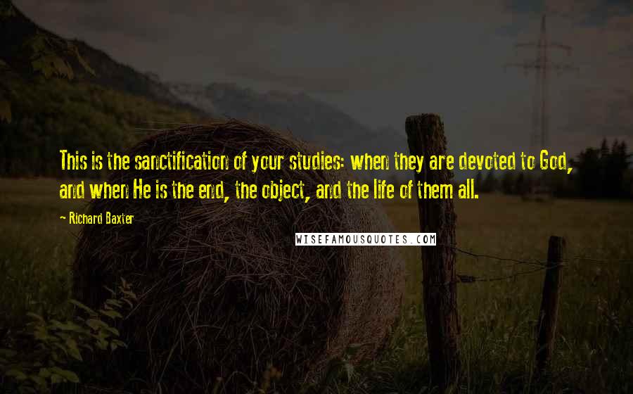Richard Baxter Quotes: This is the sanctification of your studies: when they are devoted to God, and when He is the end, the object, and the life of them all.