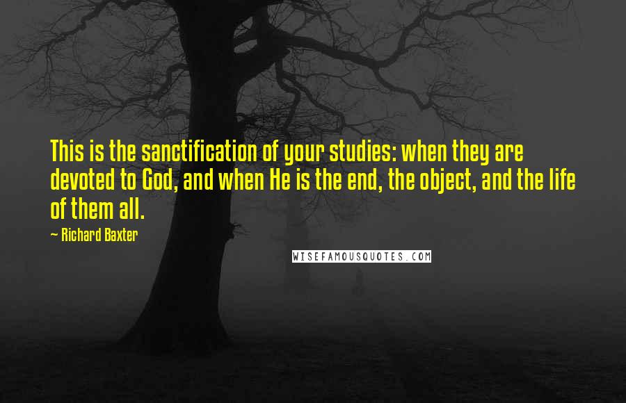 Richard Baxter Quotes: This is the sanctification of your studies: when they are devoted to God, and when He is the end, the object, and the life of them all.