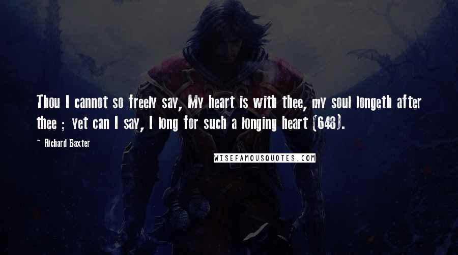 Richard Baxter Quotes: Thou I cannot so freely say, My heart is with thee, my soul longeth after thee ; yet can I say, I long for such a longing heart (648).