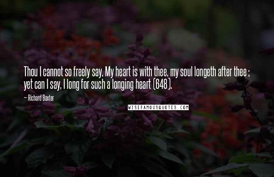 Richard Baxter Quotes: Thou I cannot so freely say, My heart is with thee, my soul longeth after thee ; yet can I say, I long for such a longing heart (648).