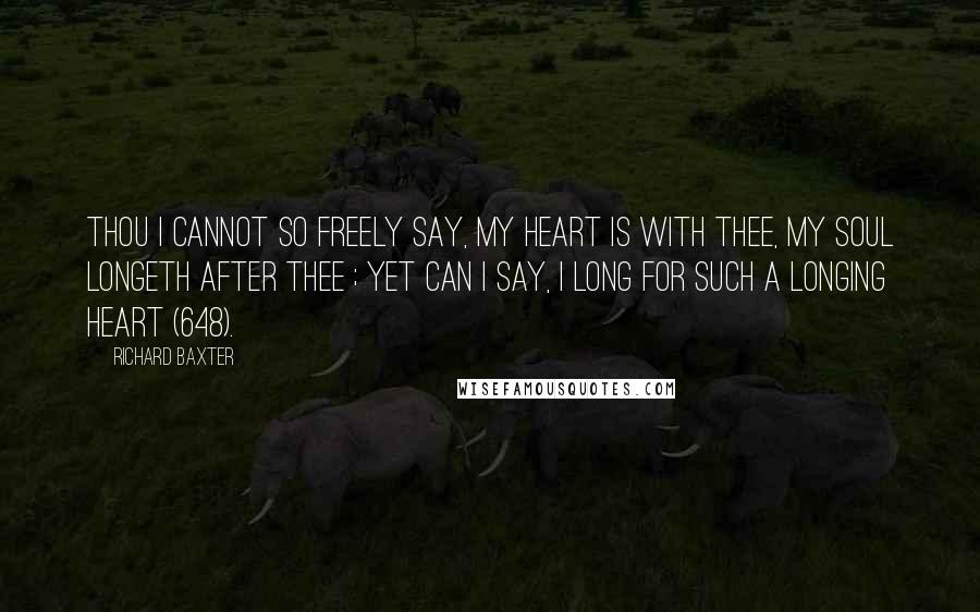 Richard Baxter Quotes: Thou I cannot so freely say, My heart is with thee, my soul longeth after thee ; yet can I say, I long for such a longing heart (648).