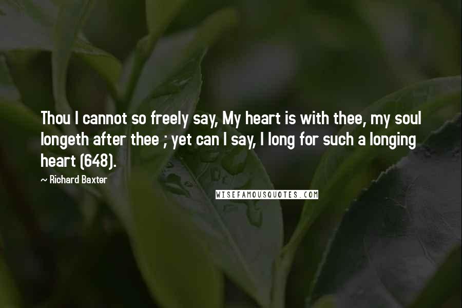 Richard Baxter Quotes: Thou I cannot so freely say, My heart is with thee, my soul longeth after thee ; yet can I say, I long for such a longing heart (648).