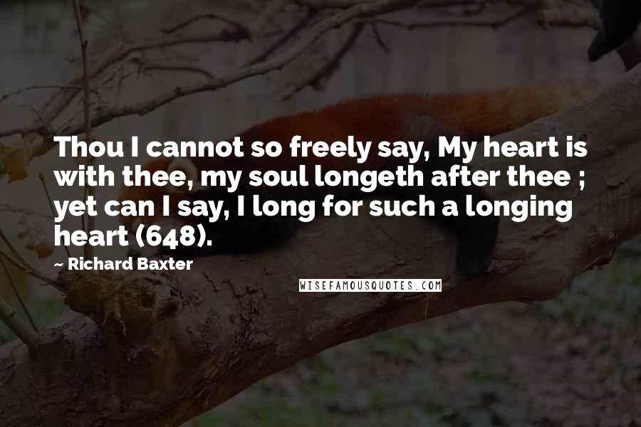 Richard Baxter Quotes: Thou I cannot so freely say, My heart is with thee, my soul longeth after thee ; yet can I say, I long for such a longing heart (648).