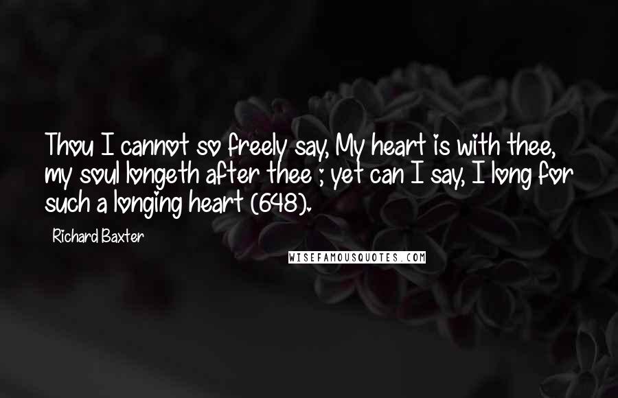 Richard Baxter Quotes: Thou I cannot so freely say, My heart is with thee, my soul longeth after thee ; yet can I say, I long for such a longing heart (648).