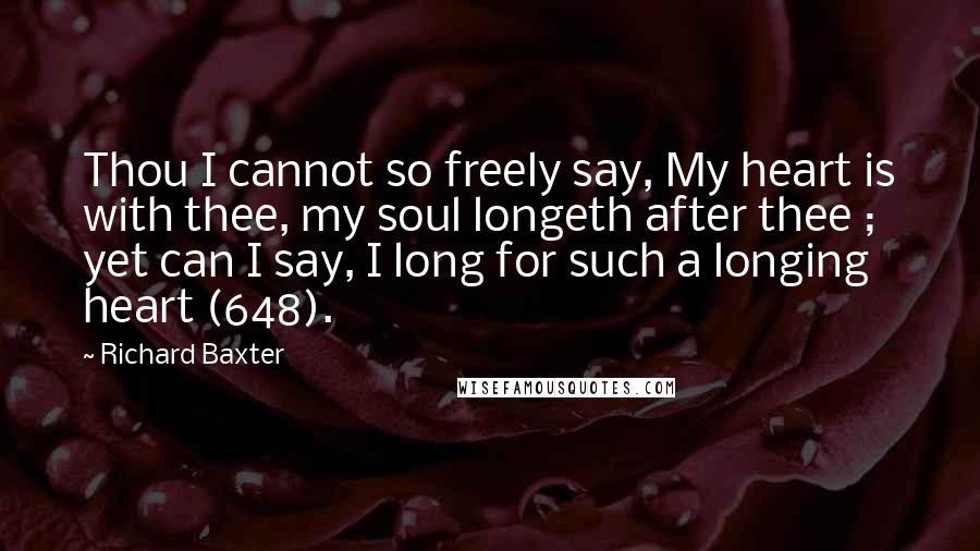 Richard Baxter Quotes: Thou I cannot so freely say, My heart is with thee, my soul longeth after thee ; yet can I say, I long for such a longing heart (648).