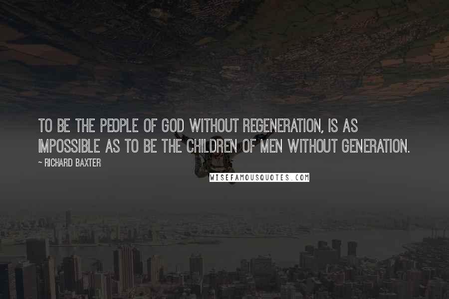 Richard Baxter Quotes: To be the people of God without regeneration, is as impossible as to be the children of men without generation.