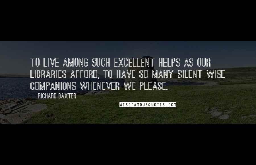 Richard Baxter Quotes: To live among such excellent helps as our libraries afford, to have so many silent wise companions whenever we please.