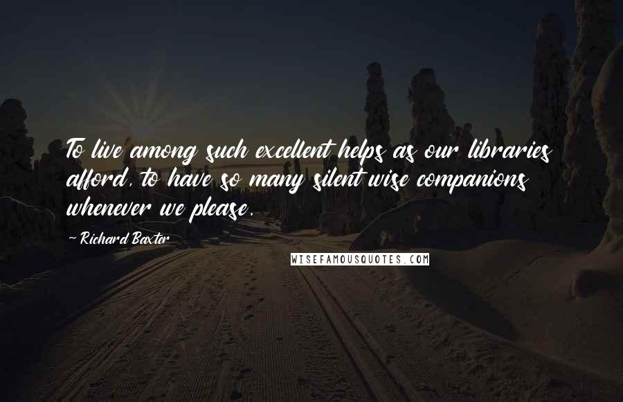Richard Baxter Quotes: To live among such excellent helps as our libraries afford, to have so many silent wise companions whenever we please.