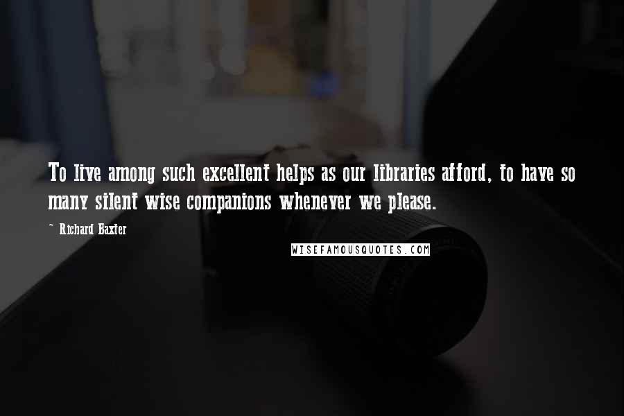 Richard Baxter Quotes: To live among such excellent helps as our libraries afford, to have so many silent wise companions whenever we please.