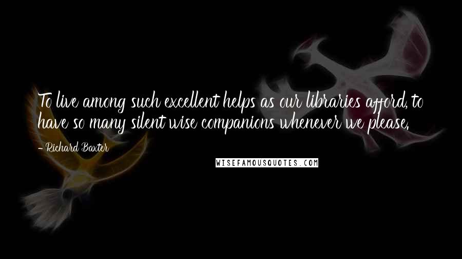 Richard Baxter Quotes: To live among such excellent helps as our libraries afford, to have so many silent wise companions whenever we please.
