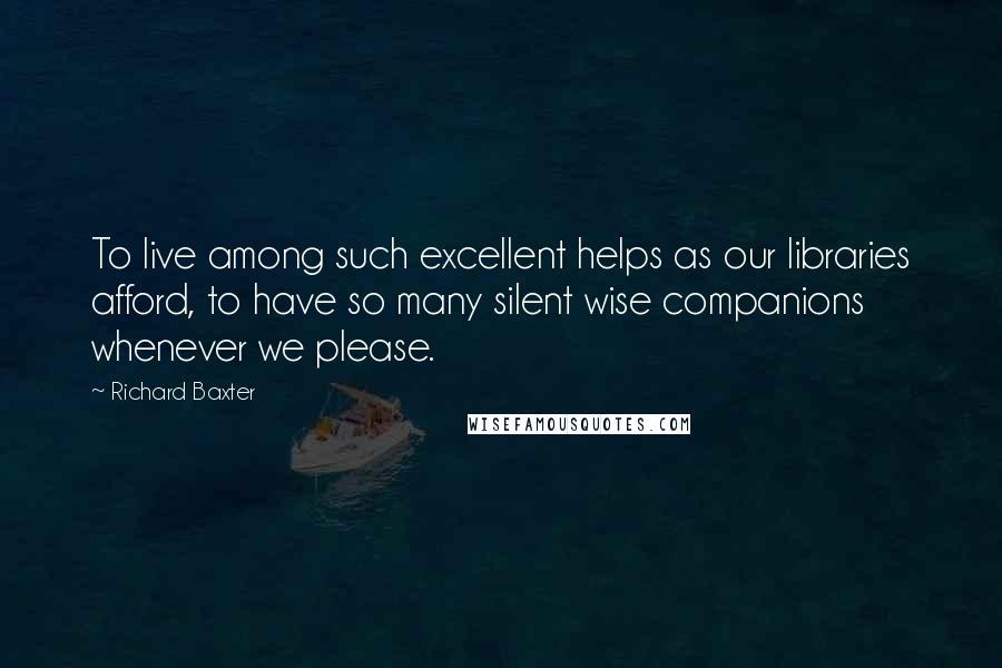 Richard Baxter Quotes: To live among such excellent helps as our libraries afford, to have so many silent wise companions whenever we please.