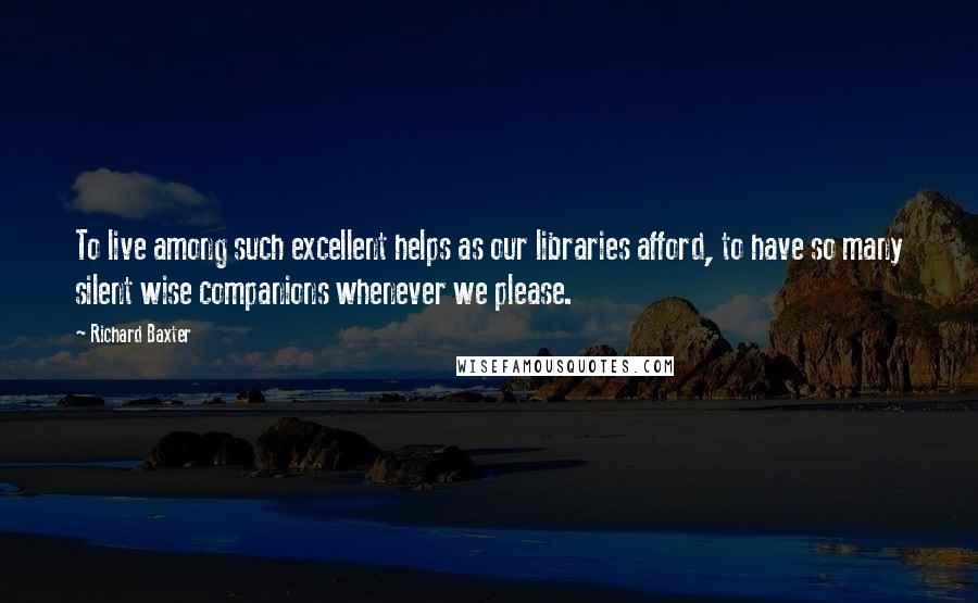 Richard Baxter Quotes: To live among such excellent helps as our libraries afford, to have so many silent wise companions whenever we please.
