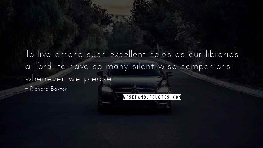 Richard Baxter Quotes: To live among such excellent helps as our libraries afford, to have so many silent wise companions whenever we please.