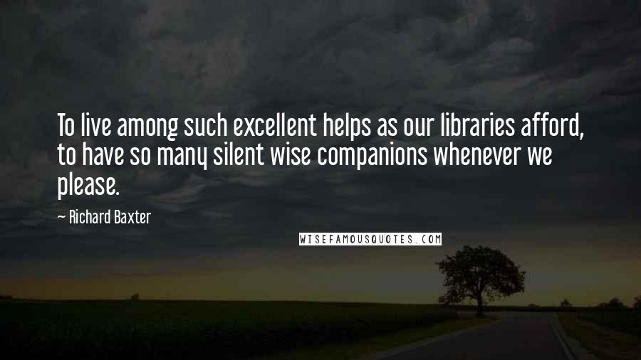 Richard Baxter Quotes: To live among such excellent helps as our libraries afford, to have so many silent wise companions whenever we please.