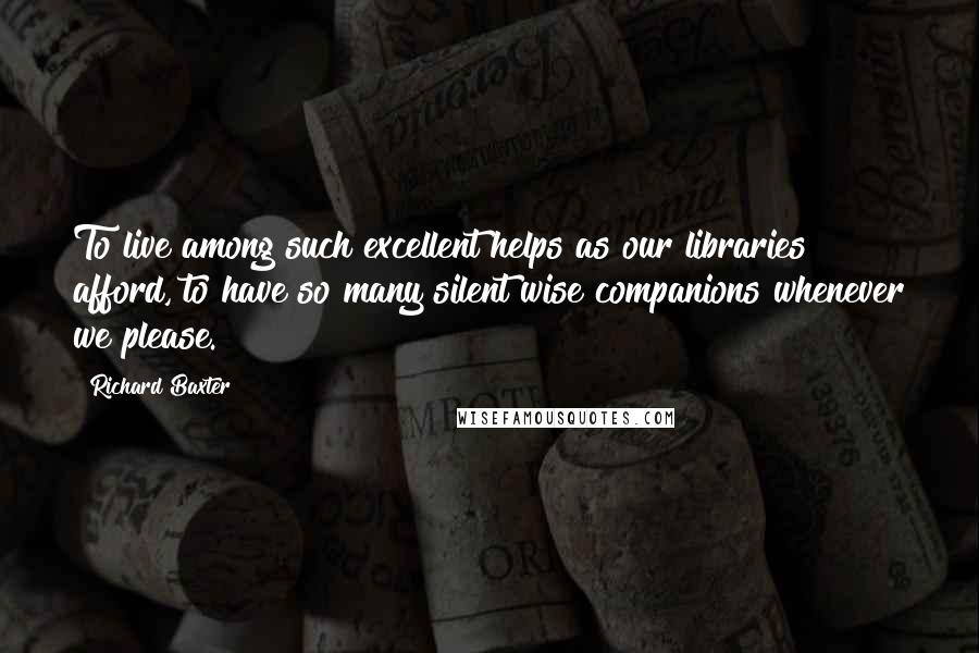 Richard Baxter Quotes: To live among such excellent helps as our libraries afford, to have so many silent wise companions whenever we please.