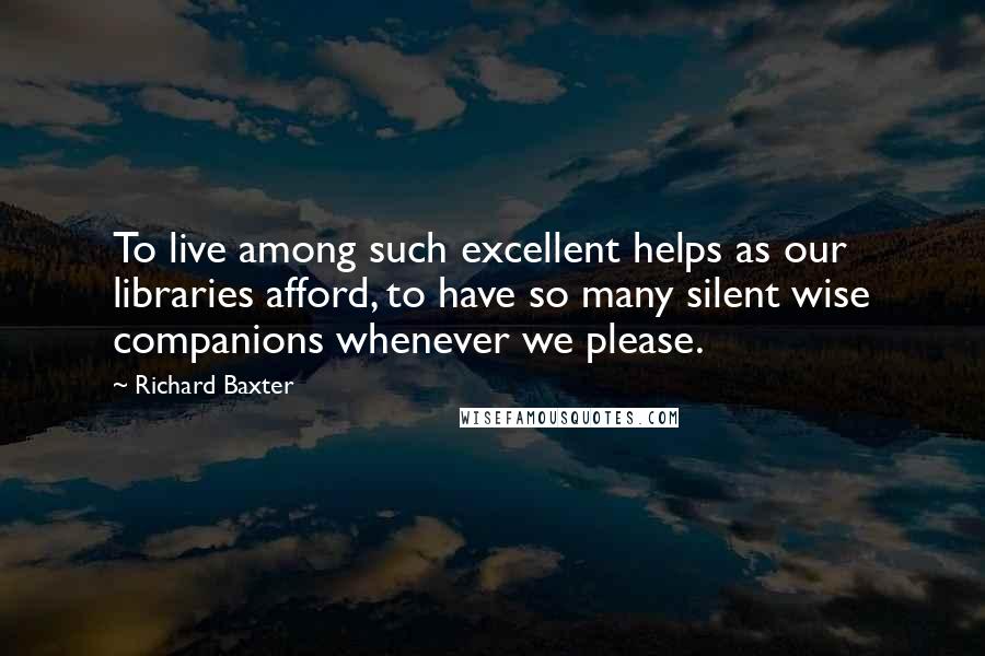 Richard Baxter Quotes: To live among such excellent helps as our libraries afford, to have so many silent wise companions whenever we please.