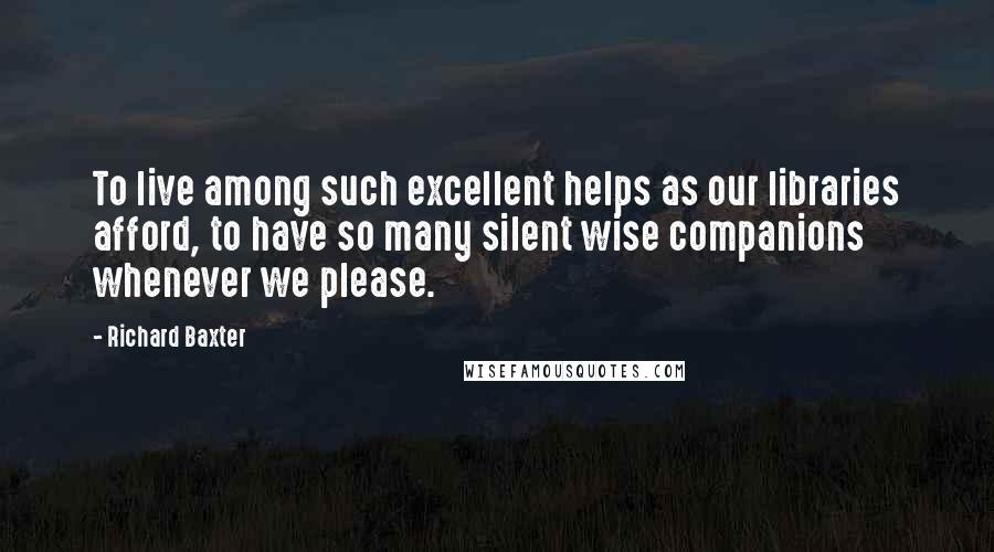 Richard Baxter Quotes: To live among such excellent helps as our libraries afford, to have so many silent wise companions whenever we please.