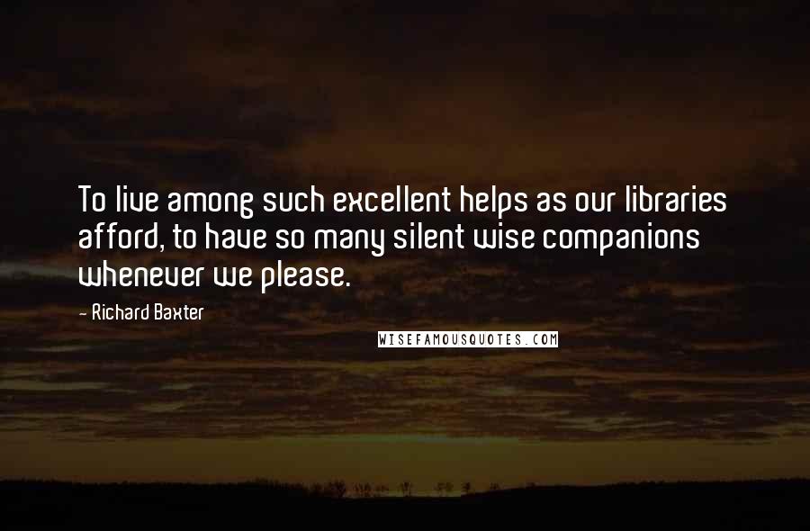 Richard Baxter Quotes: To live among such excellent helps as our libraries afford, to have so many silent wise companions whenever we please.