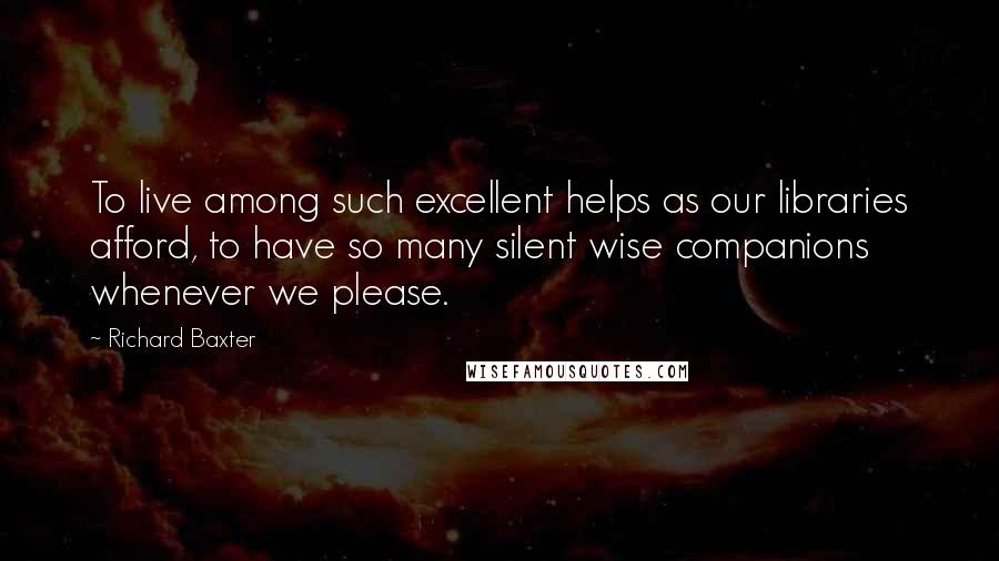 Richard Baxter Quotes: To live among such excellent helps as our libraries afford, to have so many silent wise companions whenever we please.