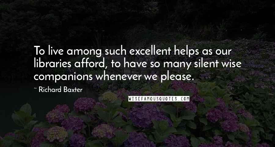 Richard Baxter Quotes: To live among such excellent helps as our libraries afford, to have so many silent wise companions whenever we please.