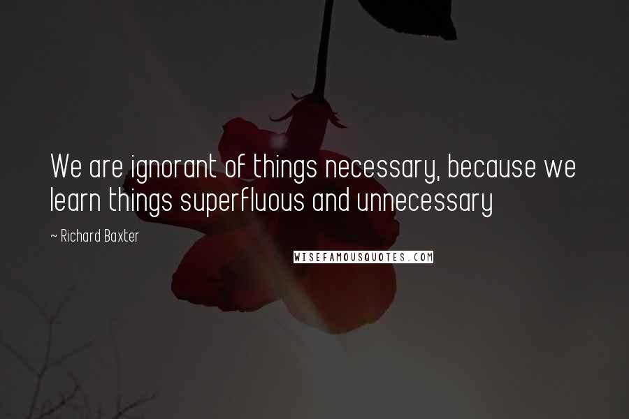 Richard Baxter Quotes: We are ignorant of things necessary, because we learn things superfluous and unnecessary