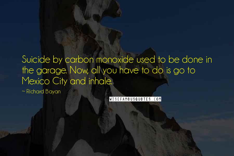 Richard Bayan Quotes: Suicide by carbon monoxide used to be done in the garage. Now, all you have to do is go to Mexico City and inhale.