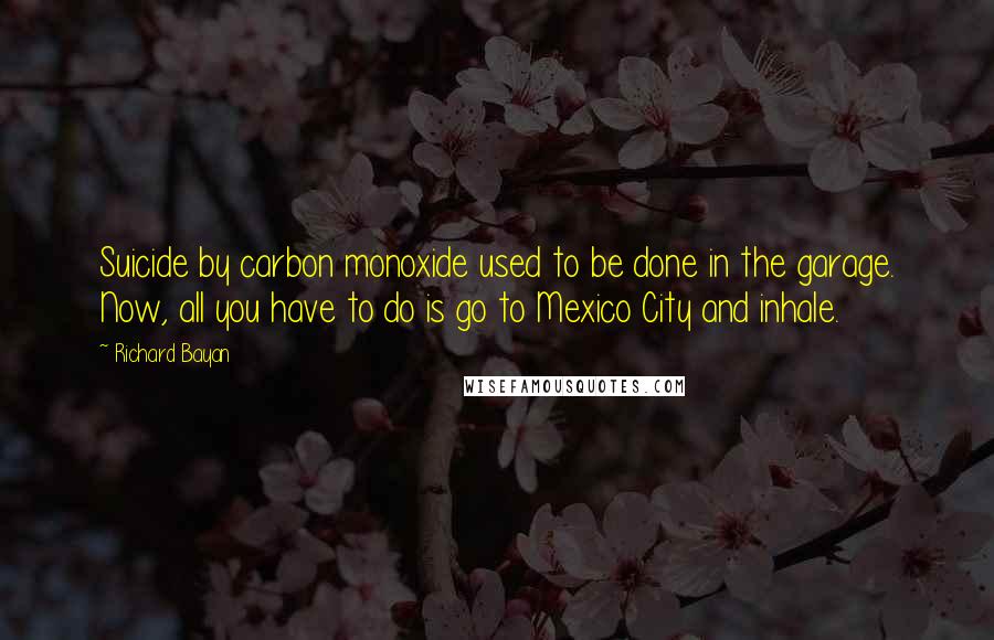 Richard Bayan Quotes: Suicide by carbon monoxide used to be done in the garage. Now, all you have to do is go to Mexico City and inhale.