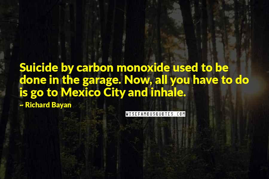 Richard Bayan Quotes: Suicide by carbon monoxide used to be done in the garage. Now, all you have to do is go to Mexico City and inhale.