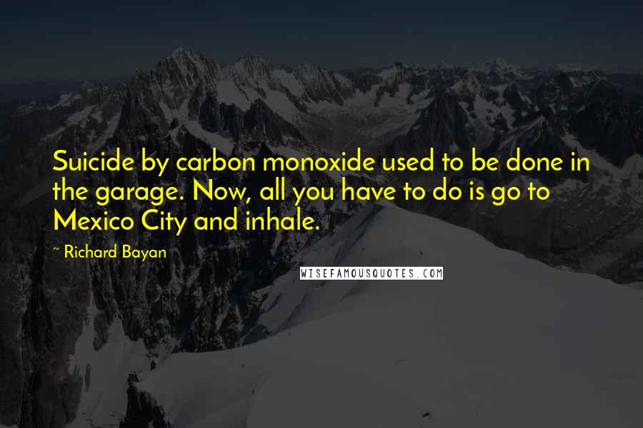 Richard Bayan Quotes: Suicide by carbon monoxide used to be done in the garage. Now, all you have to do is go to Mexico City and inhale.