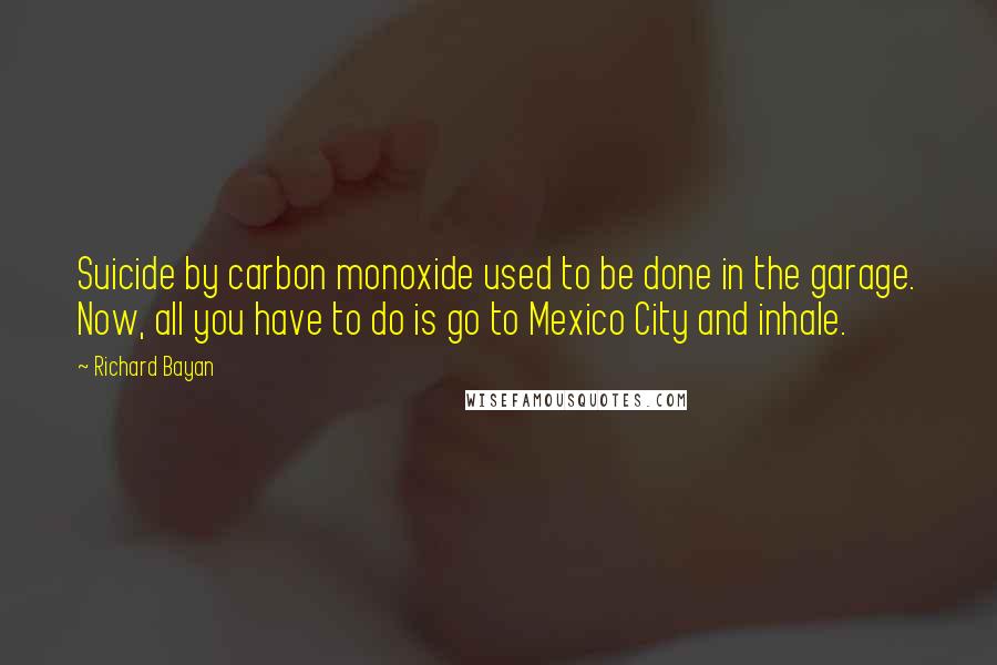 Richard Bayan Quotes: Suicide by carbon monoxide used to be done in the garage. Now, all you have to do is go to Mexico City and inhale.