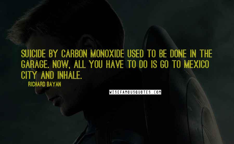 Richard Bayan Quotes: Suicide by carbon monoxide used to be done in the garage. Now, all you have to do is go to Mexico City and inhale.