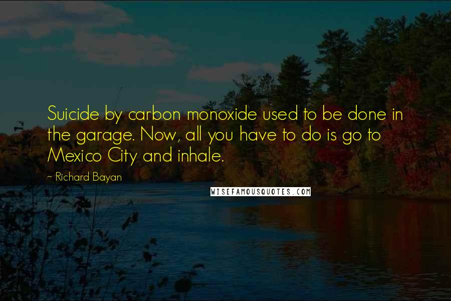 Richard Bayan Quotes: Suicide by carbon monoxide used to be done in the garage. Now, all you have to do is go to Mexico City and inhale.