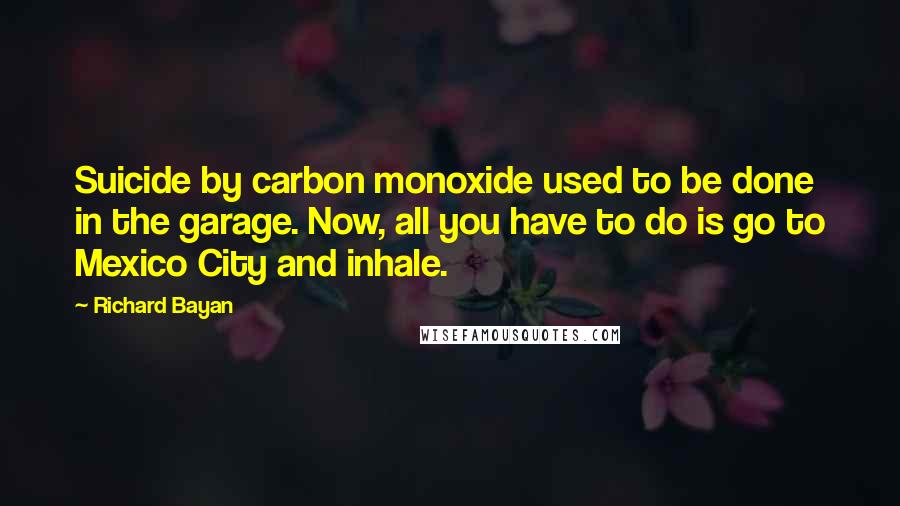Richard Bayan Quotes: Suicide by carbon monoxide used to be done in the garage. Now, all you have to do is go to Mexico City and inhale.