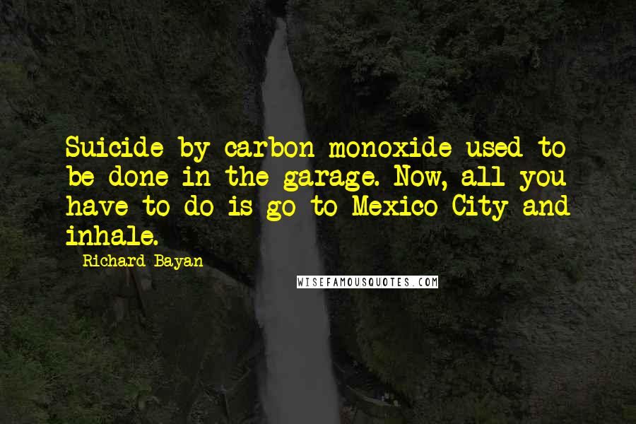 Richard Bayan Quotes: Suicide by carbon monoxide used to be done in the garage. Now, all you have to do is go to Mexico City and inhale.