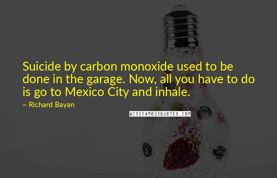 Richard Bayan Quotes: Suicide by carbon monoxide used to be done in the garage. Now, all you have to do is go to Mexico City and inhale.