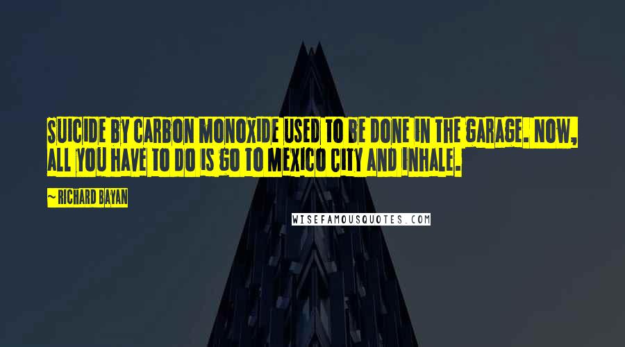 Richard Bayan Quotes: Suicide by carbon monoxide used to be done in the garage. Now, all you have to do is go to Mexico City and inhale.