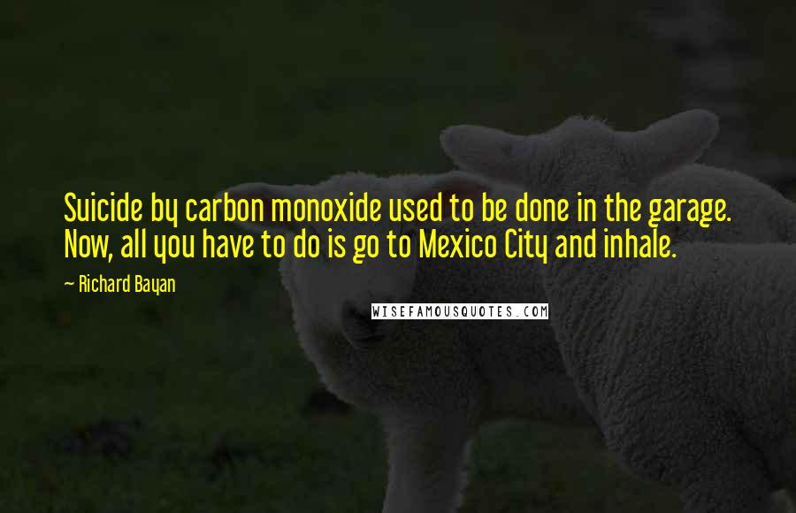 Richard Bayan Quotes: Suicide by carbon monoxide used to be done in the garage. Now, all you have to do is go to Mexico City and inhale.