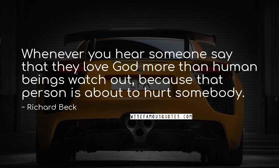 Richard Beck Quotes: Whenever you hear someone say that they love God more than human beings watch out, because that person is about to hurt somebody.