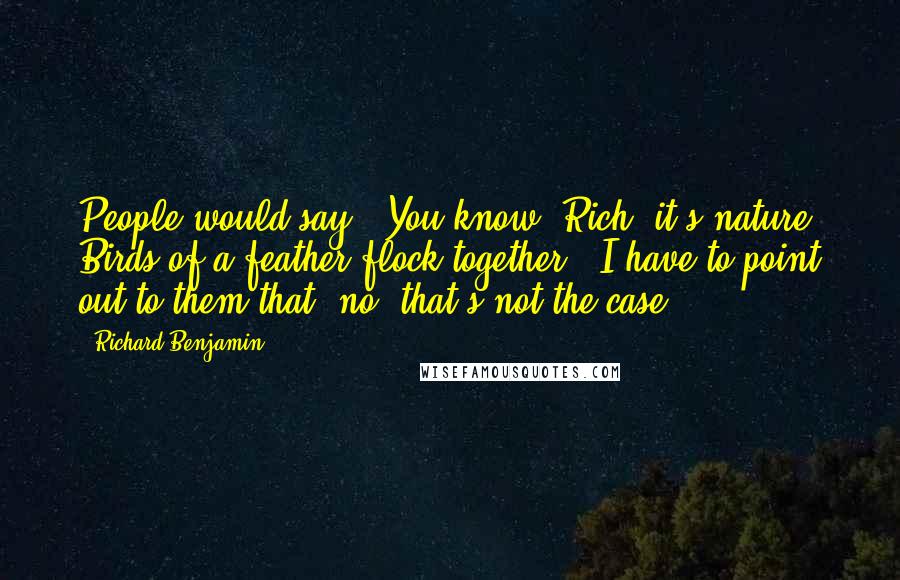 Richard Benjamin Quotes: People would say, "You know, Rich, it's nature. Birds of a feather flock together." I have to point out to them that, no, that's not the case.