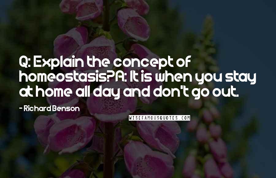 Richard Benson Quotes: Q: Explain the concept of homeostasis?A: It is when you stay at home all day and don't go out.