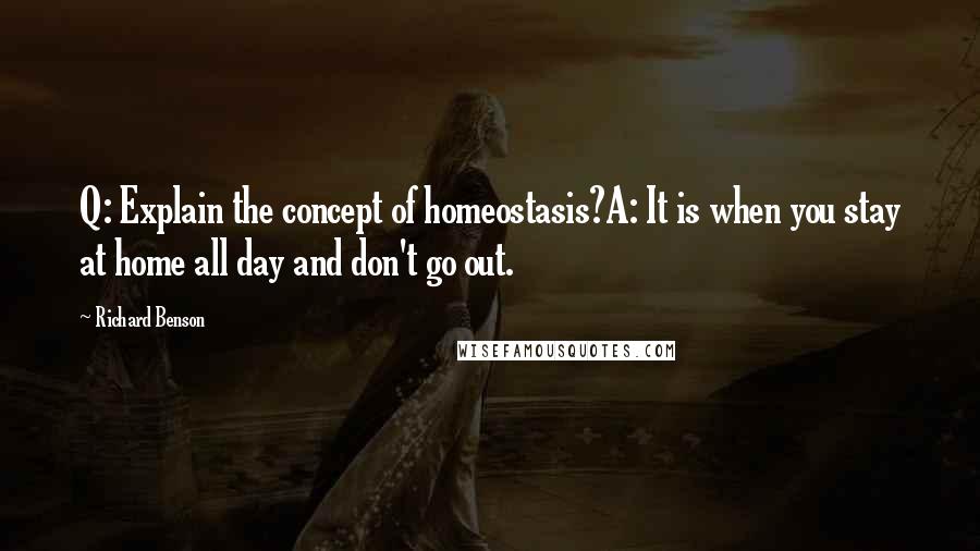 Richard Benson Quotes: Q: Explain the concept of homeostasis?A: It is when you stay at home all day and don't go out.