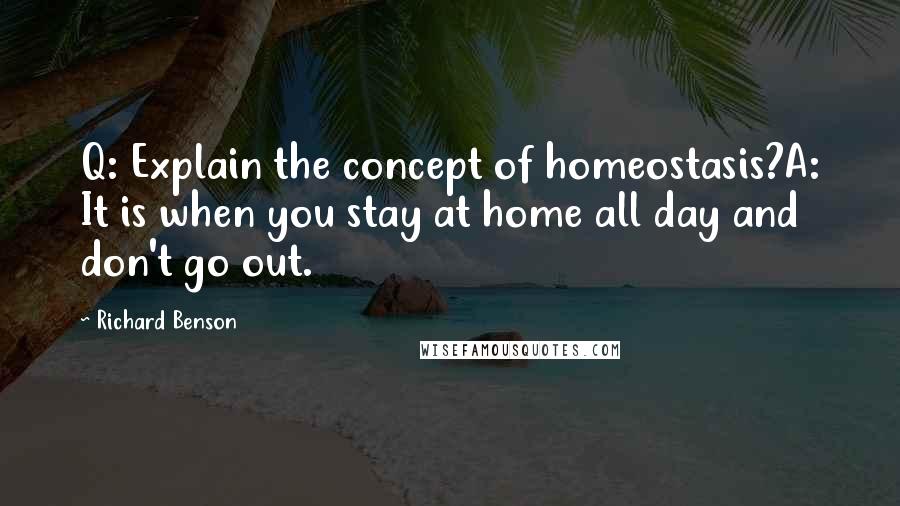 Richard Benson Quotes: Q: Explain the concept of homeostasis?A: It is when you stay at home all day and don't go out.